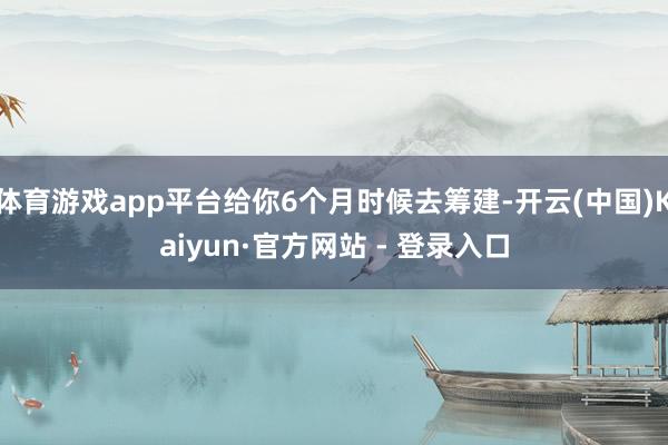 体育游戏app平台给你6个月时候去筹建-开云(中国)Kaiyun·官方网站 - 登录入口