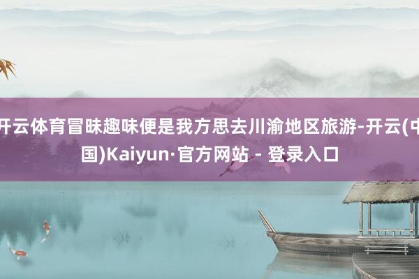 开云体育冒昧趣味便是我方思去川渝地区旅游-开云(中国)Kaiyun·官方网站 - 登录入口