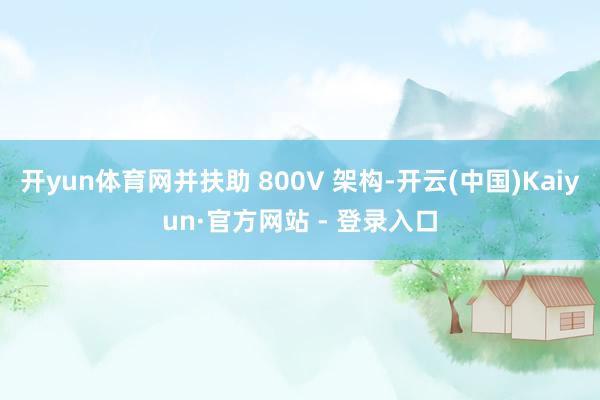 开yun体育网并扶助 800V 架构-开云(中国)Kaiyun·官方网站 - 登录入口