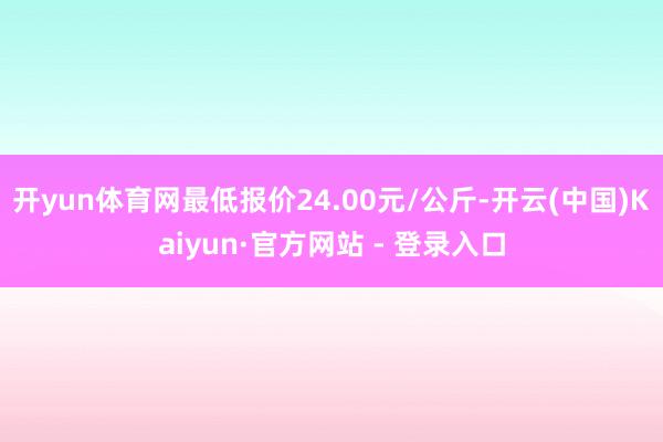 开yun体育网最低报价24.00元/公斤-开云(中国)Kaiyun·官方网站 - 登录入口