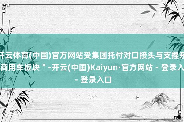 开云体育(中国)官方网站受集团托付对口接头与支捏东风商用车板块＂-开云(中国)Kaiyun·官方网站 - 登录入口