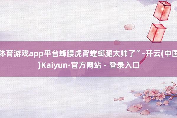 体育游戏app平台蜂腰虎背螳螂腿太帅了”-开云(中国)Kaiyun·官方网站 - 登录入口