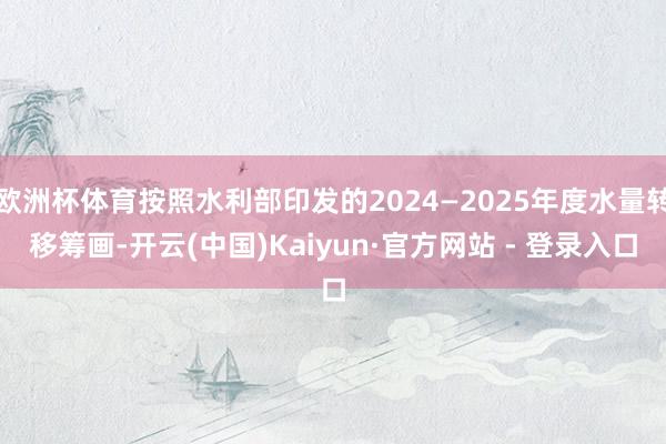 欧洲杯体育按照水利部印发的2024—2025年度水量转移筹画-开云(中国)Kaiyun·官方网站 - 登录入口