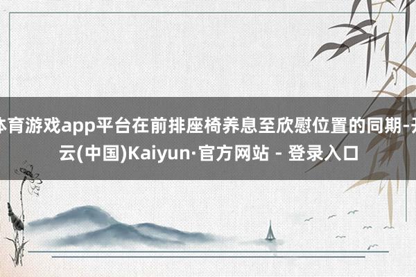 体育游戏app平台在前排座椅养息至欣慰位置的同期-开云(中国)Kaiyun·官方网站 - 登录入口