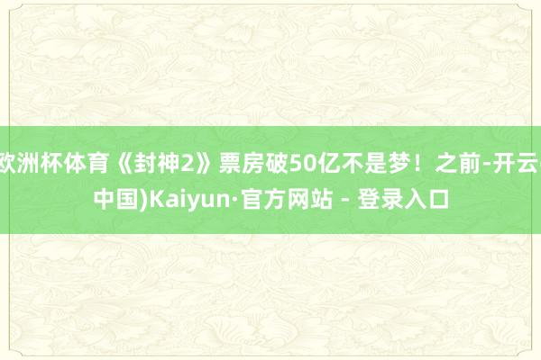 欧洲杯体育《封神2》票房破50亿不是梦！之前-开云(中国)Kaiyun·官方网站 - 登录入口