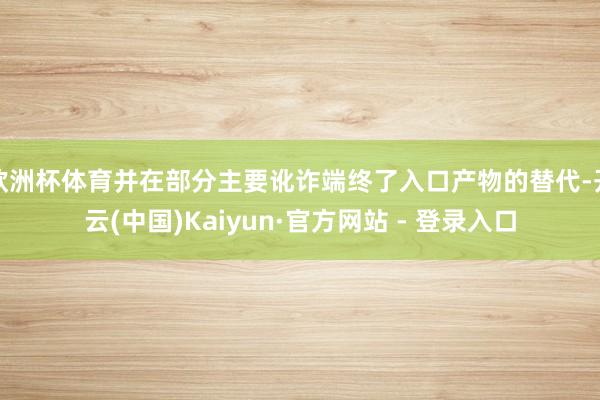 欧洲杯体育并在部分主要讹诈端终了入口产物的替代-开云(中国)Kaiyun·官方网站 - 登录入口