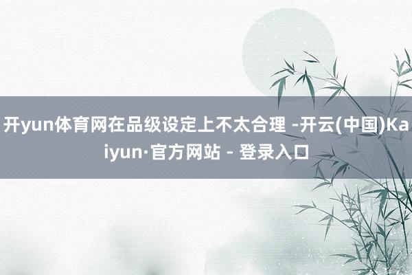 开yun体育网在品级设定上不太合理 -开云(中国)Kaiyun·官方网站 - 登录入口