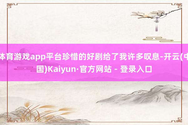 体育游戏app平台珍惜的好剧给了我许多叹息-开云(中国)Kaiyun·官方网站 - 登录入口