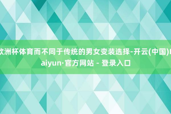 欧洲杯体育而不同于传统的男女变装选择-开云(中国)Kaiyun·官方网站 - 登录入口