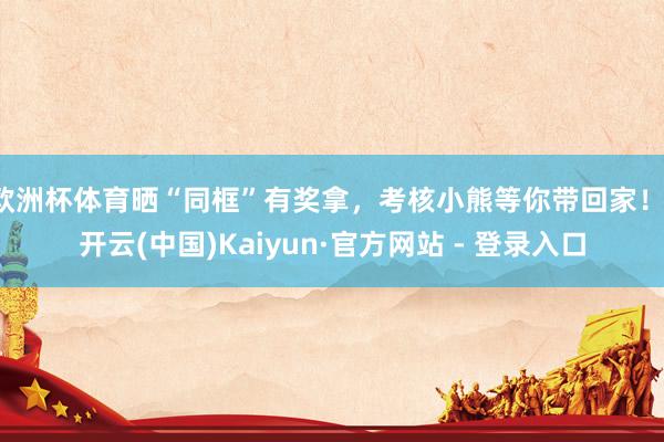 欧洲杯体育晒“同框”有奖拿，考核小熊等你带回家！-开云(中国)Kaiyun·官方网站 - 登录入口