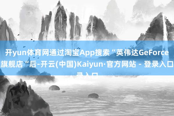 开yun体育网通过淘宝App搜索“英伟达GeForce旗舰店“后-开云(中国)Kaiyun·官方网站 - 登录入口