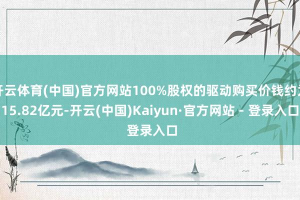 开云体育(中国)官方网站100%股权的驱动购买价钱约为15.82亿元-开云(中国)Kaiyun·官方网站 - 登录入口