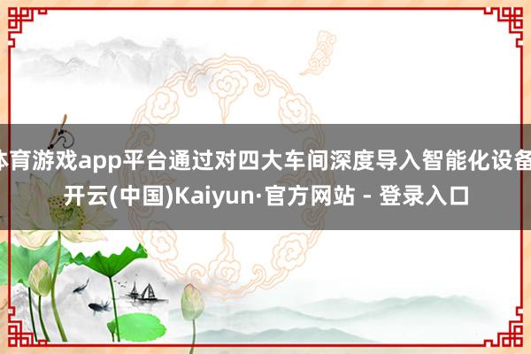 体育游戏app平台通过对四大车间深度导入智能化设备-开云(中国)Kaiyun·官方网站 - 登录入口