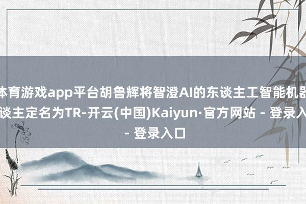 体育游戏app平台胡鲁辉将智澄AI的东谈主工智能机器东谈主定名为TR-开云(中国)Kaiyun·官方网站 - 登录入口