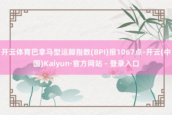 开云体育巴拿马型运脚指数(BPI)报1067点-开云(中国)Kaiyun·官方网站 - 登录入口