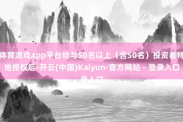 体育游戏app平台给与50名以上（含50名）投资者特地授权后-开云(中国)Kaiyun·官方网站 - 登录入口