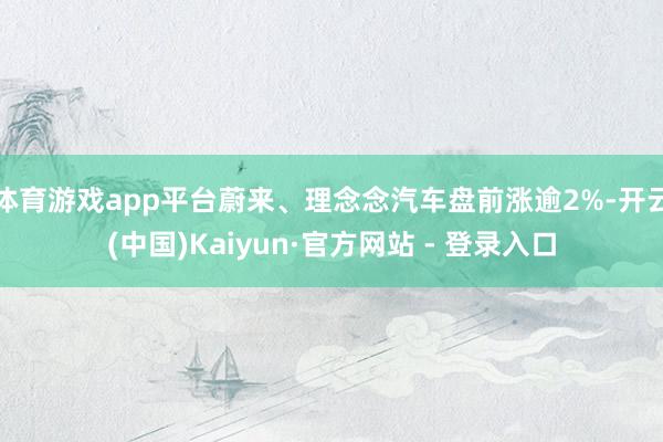 体育游戏app平台蔚来、理念念汽车盘前涨逾2%-开云(中国)Kaiyun·官方网站 - 登录入口