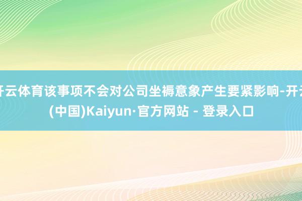 开云体育该事项不会对公司坐褥意象产生要紧影响-开云(中国)Kaiyun·官方网站 - 登录入口