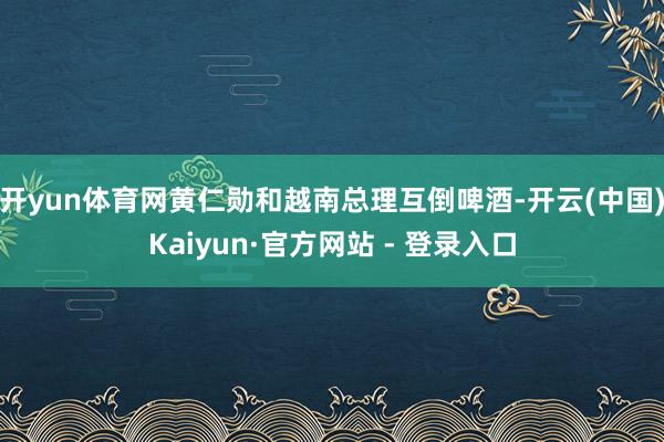 开yun体育网黄仁勋和越南总理互倒啤酒-开云(中国)Kaiyun·官方网站 - 登录入口