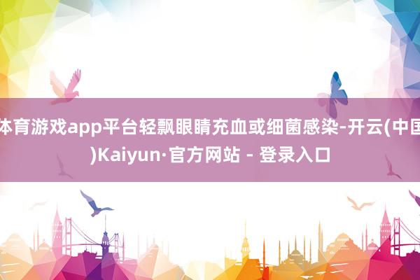 体育游戏app平台轻飘眼睛充血或细菌感染-开云(中国)Kaiyun·官方网站 - 登录入口