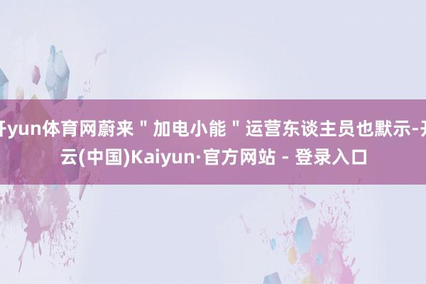 开yun体育网蔚来＂加电小能＂运营东谈主员也默示-开云(中国)Kaiyun·官方网站 - 登录入口