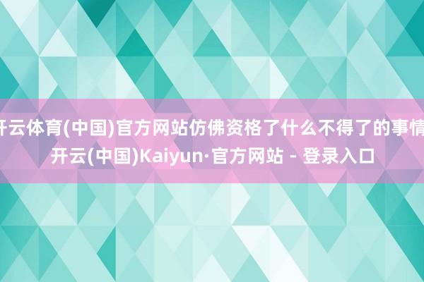 开云体育(中国)官方网站仿佛资格了什么不得了的事情-开云(中国)Kaiyun·官方网站 - 登录入口