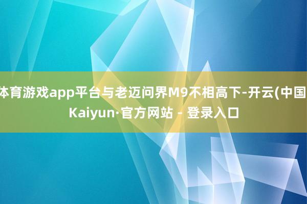 体育游戏app平台与老迈问界M9不相高下-开云(中国)Kaiyun·官方网站 - 登录入口