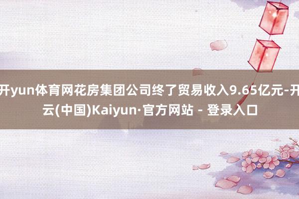 开yun体育网花房集团公司终了贸易收入9.65亿元-开云(中国)Kaiyun·官方网站 - 登录入口