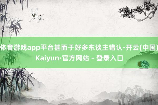 体育游戏app平台甚而于好多东谈主错认-开云(中国)Kaiyun·官方网站 - 登录入口