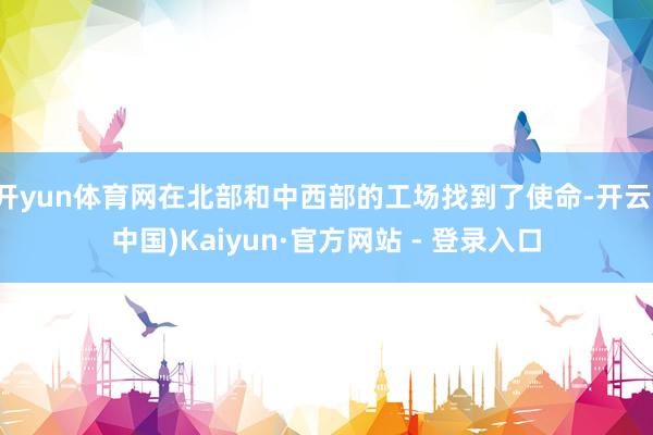 开yun体育网在北部和中西部的工场找到了使命-开云(中国)Kaiyun·官方网站 - 登录入口