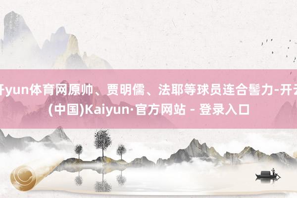 开yun体育网原帅、贾明儒、法耶等球员连合髻力-开云(中国)Kaiyun·官方网站 - 登录入口