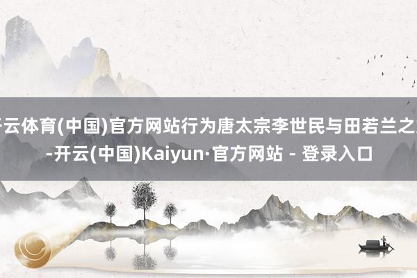 开云体育(中国)官方网站行为唐太宗李世民与田若兰之女-开云(中国)Kaiyun·官方网站 - 登录入口