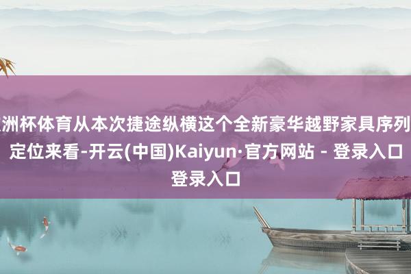 欧洲杯体育从本次捷途纵横这个全新豪华越野家具序列的定位来看-开云(中国)Kaiyun·官方网站 - 登录入口