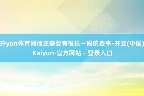 开yun体育网他还需要有很长一段的费事-开云(中国)Kaiyun·官方网站 - 登录入口