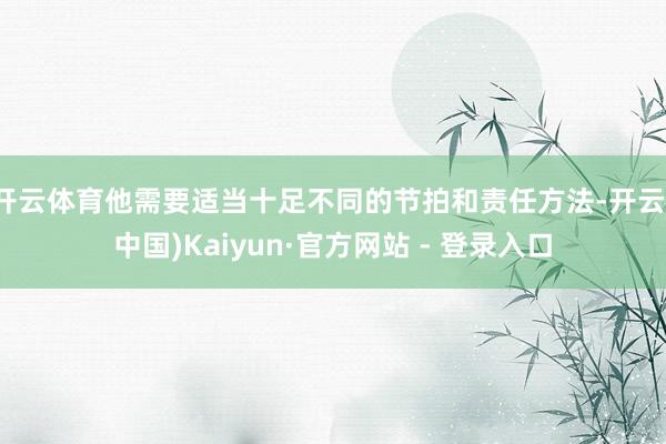 开云体育他需要适当十足不同的节拍和责任方法-开云(中国)Kaiyun·官方网站 - 登录入口