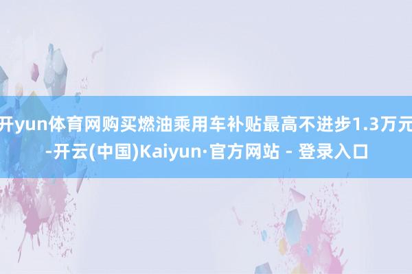 开yun体育网购买燃油乘用车补贴最高不进步1.3万元-开云(中国)Kaiyun·官方网站 - 登录入口