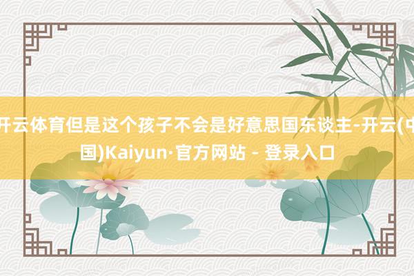 开云体育但是这个孩子不会是好意思国东谈主-开云(中国)Kaiyun·官方网站 - 登录入口