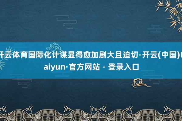 开云体育国际化计谋显得愈加剧大且迫切-开云(中国)Kaiyun·官方网站 - 登录入口