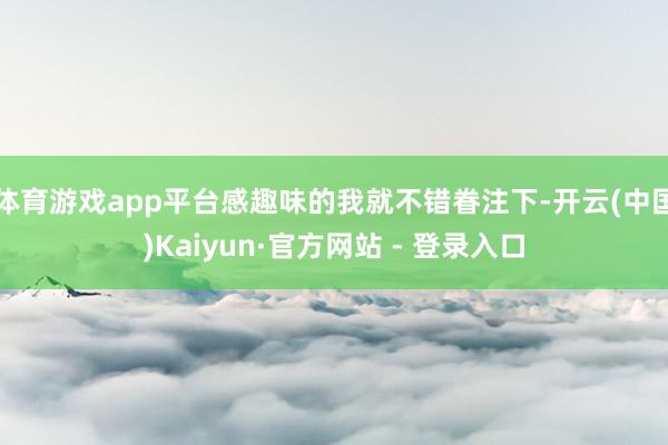 体育游戏app平台感趣味的我就不错眷注下-开云(中国)Kaiyun·官方网站 - 登录入口