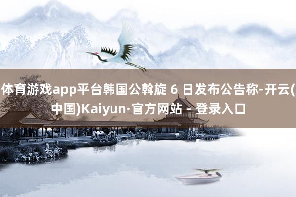 体育游戏app平台韩国公斡旋 6 日发布公告称-开云(中国)Kaiyun·官方网站 - 登录入口