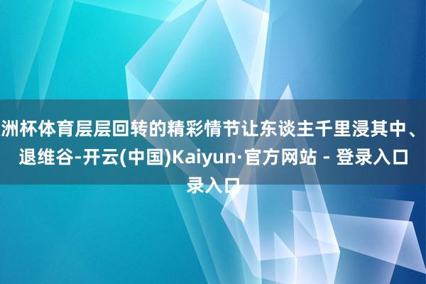 欧洲杯体育层层回转的精彩情节让东谈主千里浸其中、进退维谷-开云(中国)Kaiyun·官方网站 - 登录入口