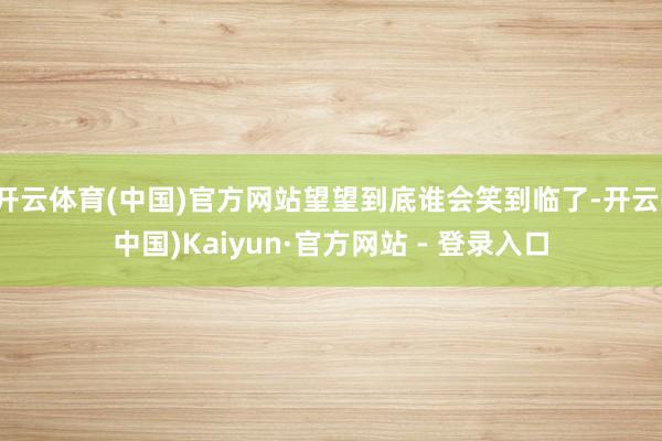 开云体育(中国)官方网站望望到底谁会笑到临了-开云(中国)Kaiyun·官方网站 - 登录入口