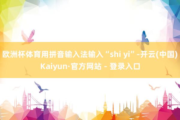 欧洲杯体育用拼音输入法输入“shi yi”-开云(中国)Kaiyun·官方网站 - 登录入口