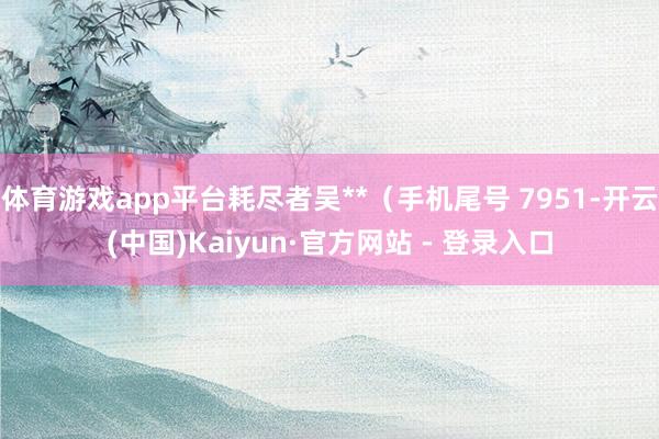 体育游戏app平台耗尽者吴**（手机尾号 7951-开云(中国)Kaiyun·官方网站 - 登录入口