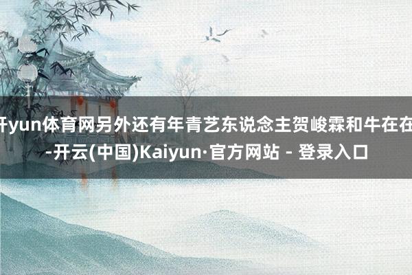 开yun体育网另外还有年青艺东说念主贺峻霖和牛在在 -开云(中国)Kaiyun·官方网站 - 登录入口