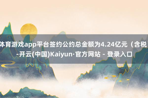 体育游戏app平台签约公约总金额为4.24亿元（含税）-开云(中国)Kaiyun·官方网站 - 登录入口