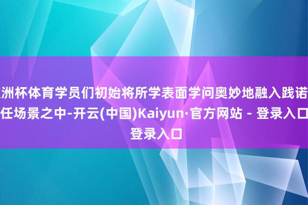 欧洲杯体育学员们初始将所学表面学问奥妙地融入践诺责任场景之中-开云(中国)Kaiyun·官方网站 - 登录入口