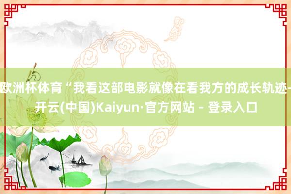 欧洲杯体育　　“我看这部电影就像在看我方的成长轨迹-开云(中国)Kaiyun·官方网站 - 登录入口