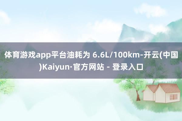 体育游戏app平台油耗为 6.6L/100km-开云(中国)Kaiyun·官方网站 - 登录入口