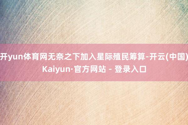 开yun体育网无奈之下加入星际殖民筹算-开云(中国)Kaiyun·官方网站 - 登录入口